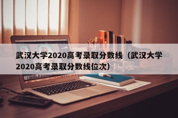 武汉大学2020高考录取分数线（武汉大学2020高考录取分数线位次）