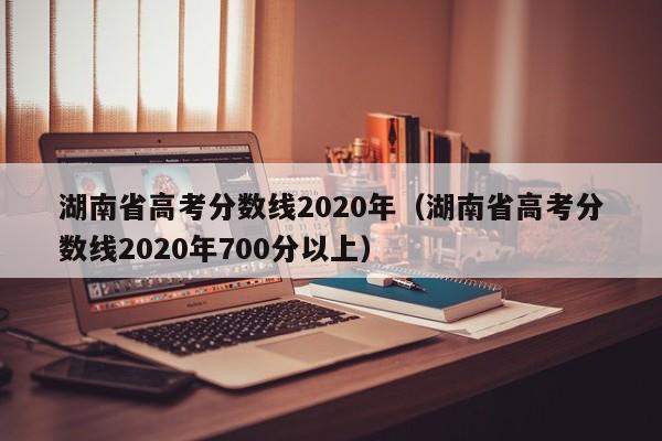 湖南省高考分数线2020年（湖南省高考分数线2020年700分以上）